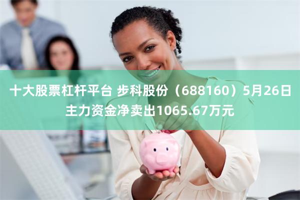 十大股票杠杆平台 步科股份（688160）5月26日主力资金净卖出1065.67万元