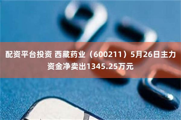 配资平台投资 西藏药业（600211）5月26日主力资金净卖出1345.25万元