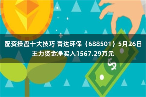 配资操盘十大技巧 青达环保（688501）5月26日主力资金净买入1567.29万元
