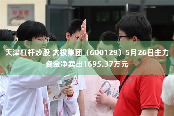 天津杠杆炒股 太极集团（600129）5月26日主力资金净卖出1695.37万元