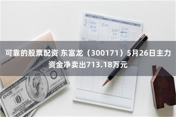 可靠的股票配资 东富龙（300171）5月26日主力资金净卖出713.18万元