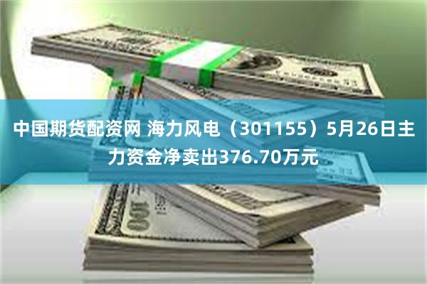 中国期货配资网 海力风电（301155）5月26日主力资金净卖出376.70万元