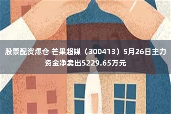 股票配资爆仓 芒果超媒（300413）5月26日主力资金净卖出5229.65万元