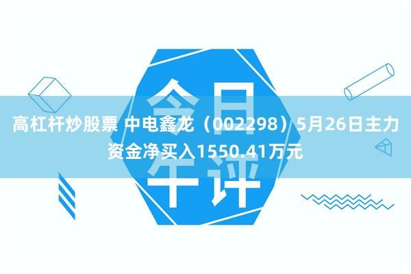 高杠杆炒股票 中电鑫龙（002298）5月26日主力资金净买入1550.41万元