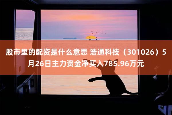 股市里的配资是什么意思 浩通科技（301026）5月26日主力资金净买入785.96万元