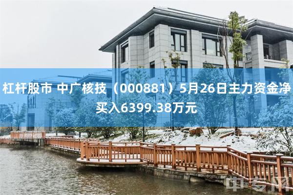 杠杆股市 中广核技（000881）5月26日主力资金净买入6399.38万元