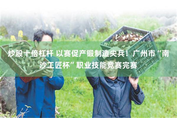 炒股十倍杠杆 以赛促产锻制造尖兵！广州市“南沙工匠杯”职业技能竞赛完赛