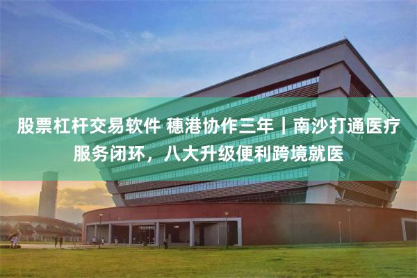 股票杠杆交易软件 穗港协作三年｜南沙打通医疗服务闭环，八大升级便利跨境就医
