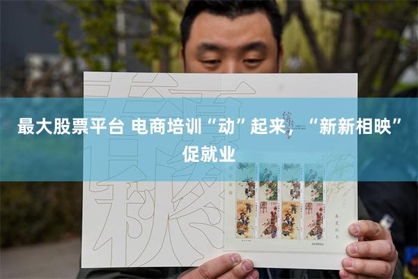 最大股票平台 电商培训“动”起来，“新新相映”促就业