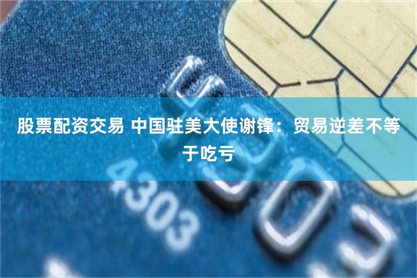 股票配资交易 中国驻美大使谢锋：贸易逆差不等于吃亏