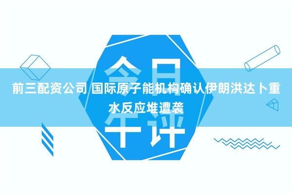 前三配资公司 国际原子能机构确认伊朗洪达卜重水反应堆遭袭