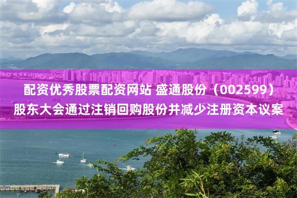 配资优秀股票配资网站 盛通股份（002599）股东大会通过注销回购股份并减少注册资本议案
