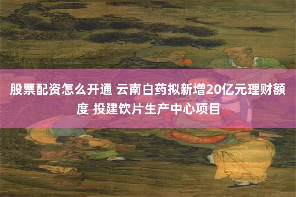 股票配资怎么开通 云南白药拟新增20亿元理财额度 投建饮片生产中心项目