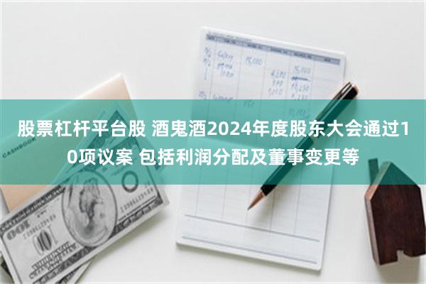 股票杠杆平台股 酒鬼酒2024年度股东大会通过10项议案 包括利润分配及董事变更等