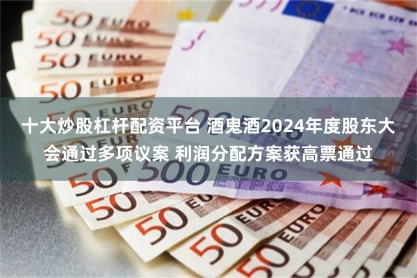 十大炒股杠杆配资平台 酒鬼酒2024年度股东大会通过多项议案 利润分配方案获高票通过