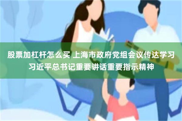 股票加杠杆怎么买 上海市政府党组会议传达学习习近平总书记重要讲话重要指示精神