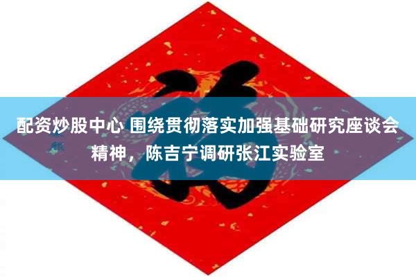配资炒股中心 围绕贯彻落实加强基础研究座谈会精神，陈吉宁调研张江实验室