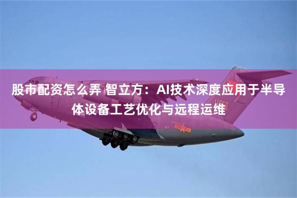 股市配资怎么弄 智立方：AI技术深度应用于半导体设备工艺优化与远程运维