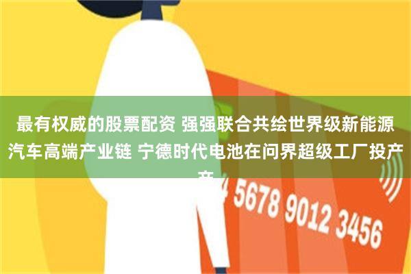 最有权威的股票配资 强强联合共绘世界级新能源汽车高端产业链 宁德时代电池在问界超级工厂投产