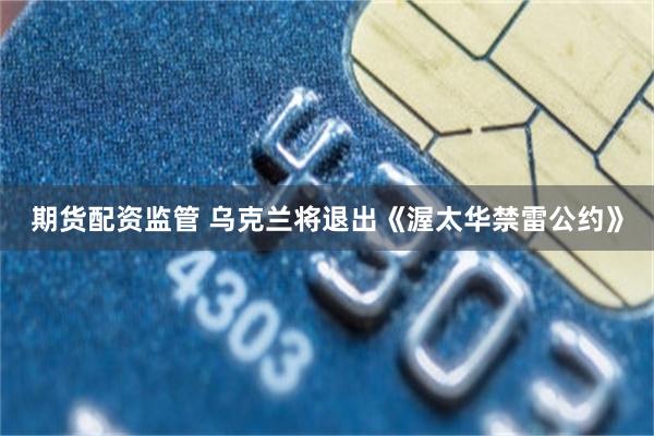 期货配资监管 乌克兰将退出《渥太华禁雷公约》