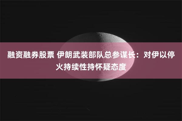 融资融券股票 伊朗武装部队总参谋长：对伊以停火持续性持怀疑态度