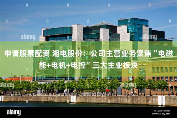 申请股票配资 湘电股份：公司主营业务聚焦“电磁能+电机+电控”三大主业板块