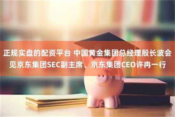 正规实盘的配资平台 中国黄金集团总经理殷长波会见京东集团SEC副主席、京东集团CEO许冉一行