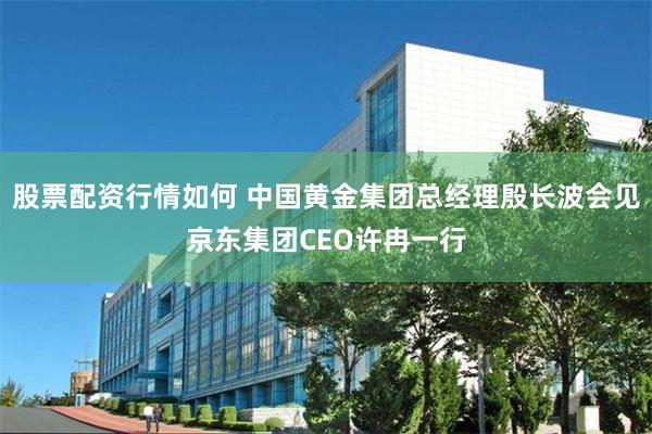 股票配资行情如何 中国黄金集团总经理殷长波会见京东集团CEO许冉一行