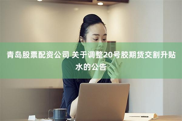青岛股票配资公司 关于调整20号胶期货交割升贴水的公告