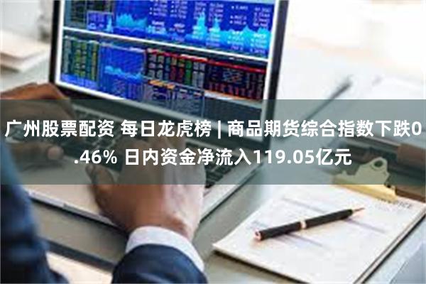 广州股票配资 每日龙虎榜 | 商品期货综合指数下跌0.46% 日内资金净流入119.05亿元