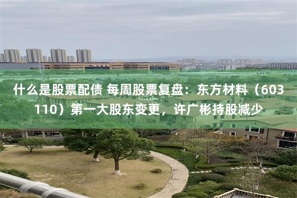 什么是股票配债 每周股票复盘：东方材料（603110）第一大股东变更，许广彬持股减少