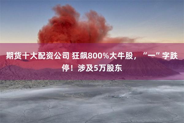 期货十大配资公司 狂飙800%大牛股，“一”字跌停！涉及5万股东