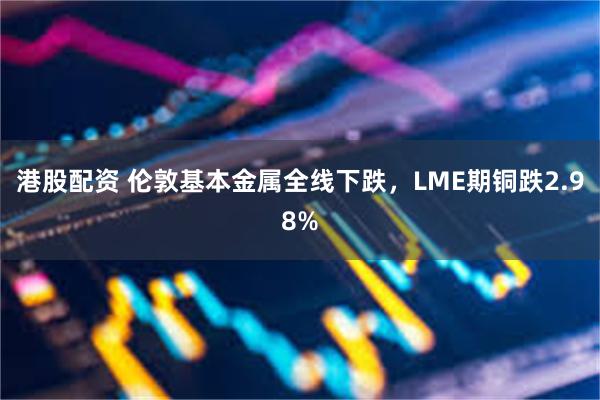 港股配资 伦敦基本金属全线下跌，LME期铜跌2.98%