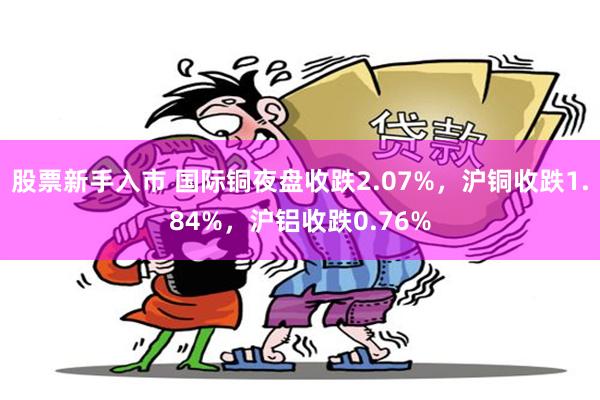 股票新手入市 国际铜夜盘收跌2.07%，沪铜收跌1.84%，沪铝收跌0.76%