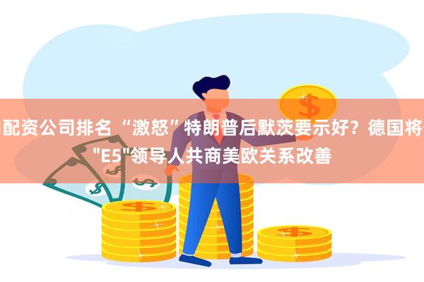 国内配资公司排名 “激怒”特朗普后默茨要示好？德国将召集"E5"领导人共商美欧关系改善