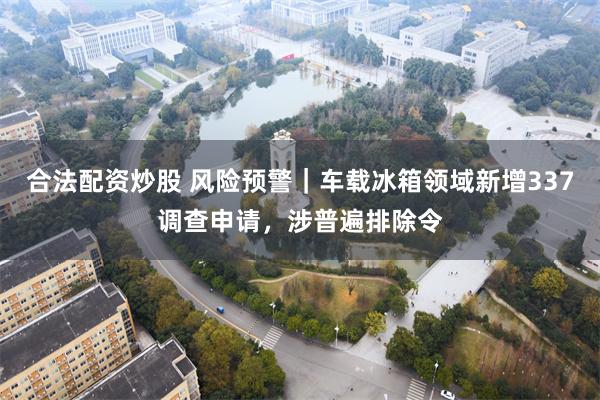 合法配资炒股 风险预警｜车载冰箱领域新增337调查申请，涉普遍排除令