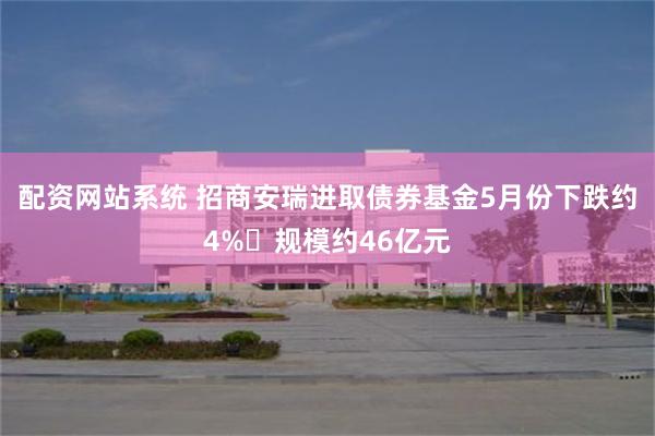 配资网站系统 招商安瑞进取债券基金5月份下跌约4% 规模约46亿元