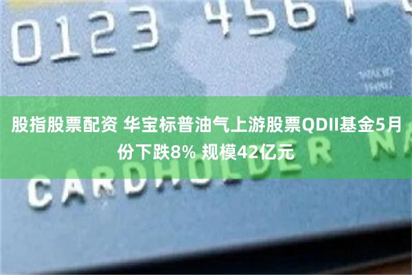 股指股票配资 华宝标普油气上游股票QDII基金5月份下跌8% 规模42亿元