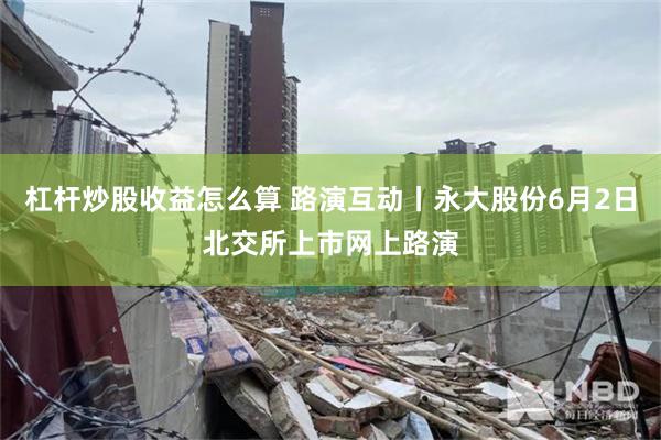 杠杆炒股收益怎么算 路演互动丨永大股份6月2日北交所上市网上路演