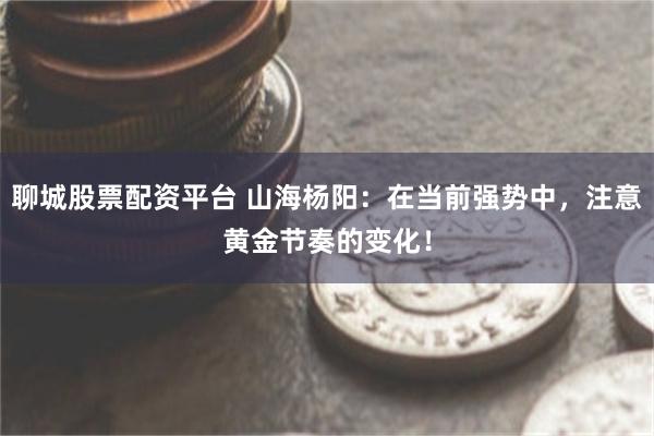 聊城股票配资平台 山海杨阳：在当前强势中，注意黄金节奏的变化！
