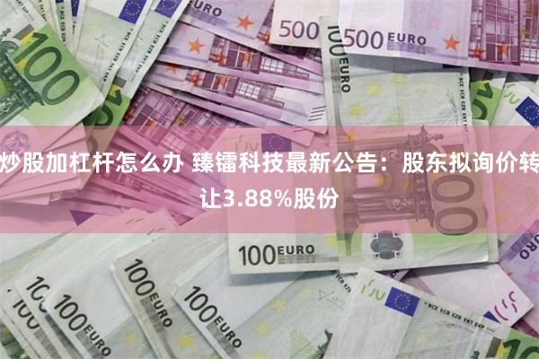 炒股加杠杆怎么办 臻镭科技最新公告：股东拟询价转让3.88%股份