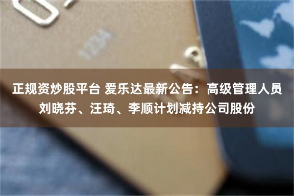正规资炒股平台 爱乐达最新公告：高级管理人员刘晓芬、汪琦、李顺计划减持公司股份
