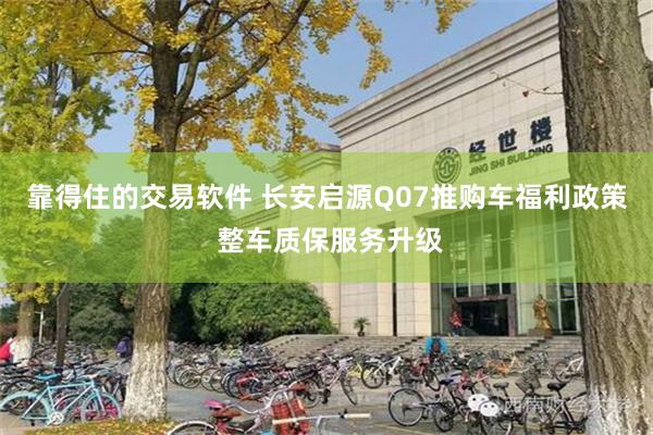 靠得住的交易软件 长安启源Q07推购车福利政策 整车质保服务升级