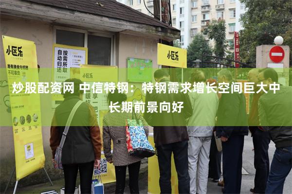 炒股配资网 中信特钢：特钢需求增长空间巨大中长期前景向好