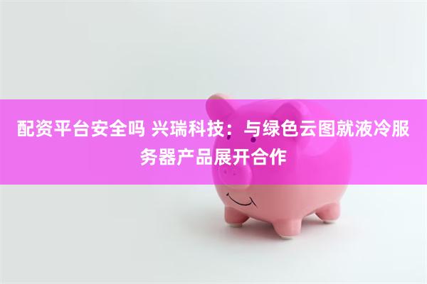 配资平台安全吗 兴瑞科技：与绿色云图就液冷服务器产品展开合作
