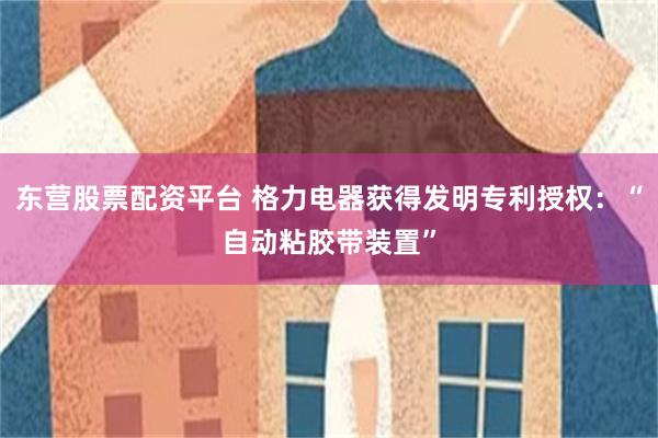 东营股票配资平台 格力电器获得发明专利授权：“自动粘胶带装置”
