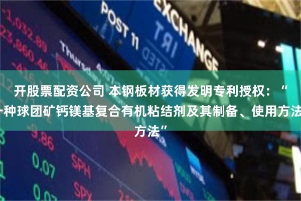 开股票配资公司 本钢板材获得发明专利授权：“一种球团矿钙镁基复合有机粘结剂及其制备、使用方法”