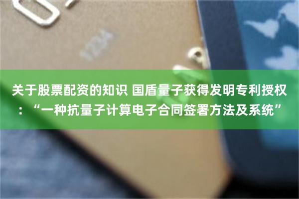 关于股票配资的知识 国盾量子获得发明专利授权：“一种抗量子计算电子合同签署方法及系统”