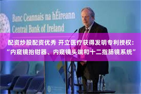 配资炒股配资优秀 开立医疗获得发明专利授权：“内窥镜抬钳器、内窥镜头端和十二指肠镜系统”