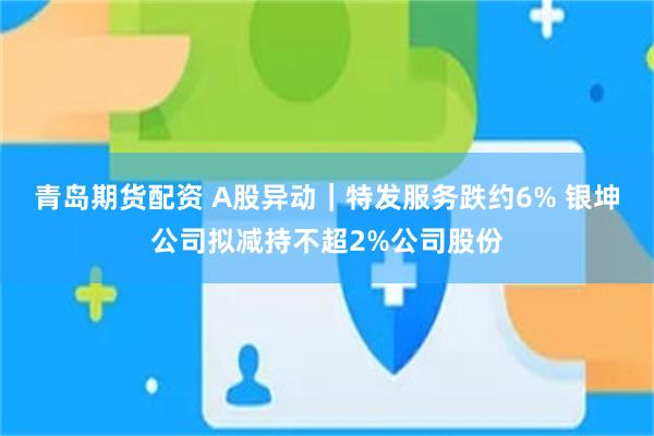青岛期货配资 A股异动｜特发服务跌约6% 银坤公司拟减持不超2%公司股份